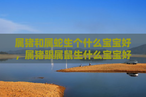 属猪和属蛇生个什么宝宝好，属猪跟属鼠生什么宝宝好