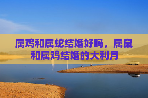 属鸡和属蛇结婚好吗，属鼠和属鸡结婚的大利月