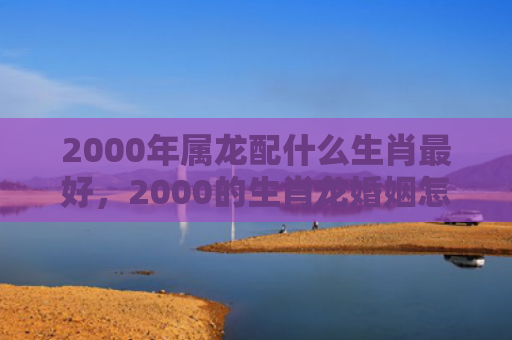 2000年属龙配什么生肖最好，2000的生肖龙婚姻怎么样