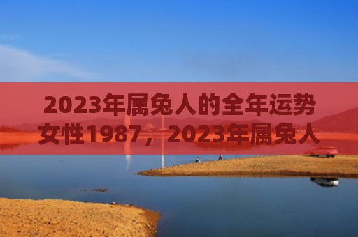 2023年属兔人的全年运势女性1987，2023年属兔人整体运势