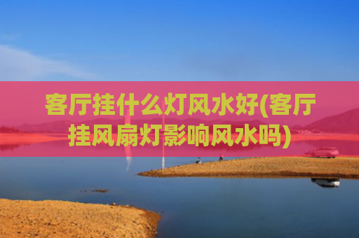 客厅挂什么灯风水好(客厅挂风扇灯影响风水吗)