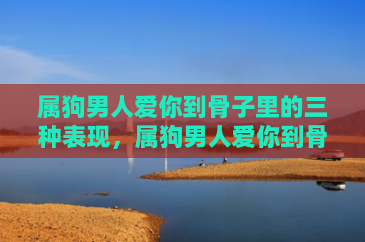 属狗男人爱你到骨子里的三种表现，属狗男人爱你到骨子里的三种表现