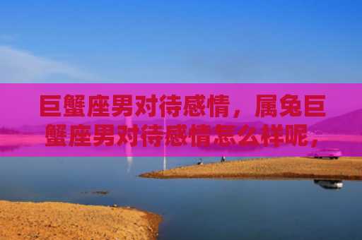 巨蟹座男对待感情，属兔巨蟹座男对待感情怎么样呢，属兔巨蟹座男的情感表达方式