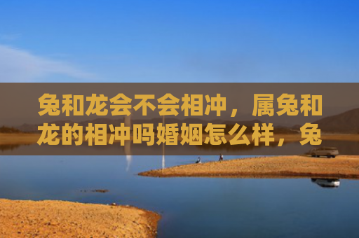 兔和龙会不会相冲，属兔和龙的相冲吗婚姻怎么样，兔和龙的婚姻是否充满挑战