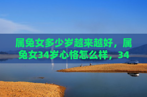 属兔女多少岁越来越好，属兔女34岁心恪怎么样，34岁的属兔女心恪的近况