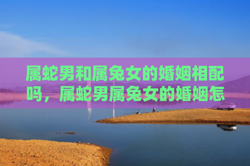 属蛇男和属兔女的婚姻相配吗，属蛇男属兔女的婚姻怎么样呀，属蛇男和属兔女适合在一起吗