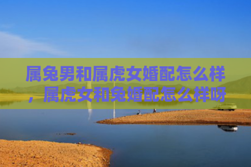 属兔男和属虎女婚配怎么样，属虎女和兔婚配怎么样呀，属虎女和兔婚配的五大优点