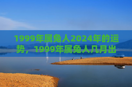 1999年属兔人2024年的运势，1999年属兔人几月出生最好