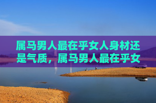 属马男人最在乎女人身材还是气质，属马男人最在乎女人什么