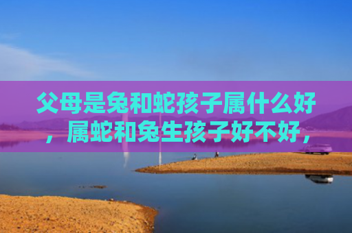 父母是兔和蛇孩子属什么好，属蛇和兔生孩子好不好，属蛇和兔的孩子性格如何