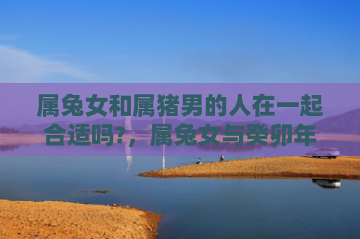 属兔女和属猪男的人在一起合适吗?，属兔女与癸卯年结婚好吗，属兔女与癸卯年结婚的结果如何