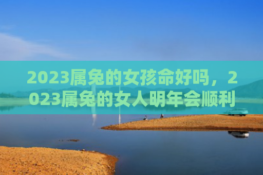 2023属兔的女孩命好吗，2023属兔的女人明年会顺利发展事业吗，2023属兔的女人应该如何保持健康