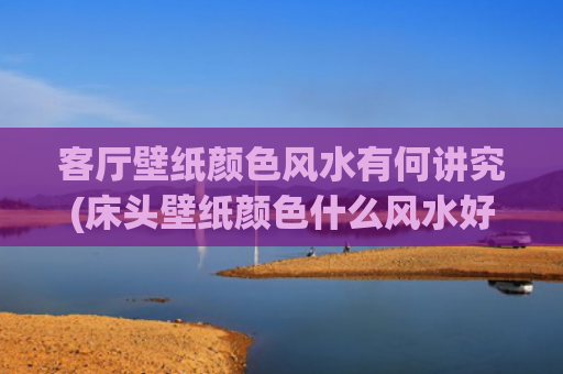 客厅壁纸颜色风水有何讲究(床头壁纸颜色什么风水好)