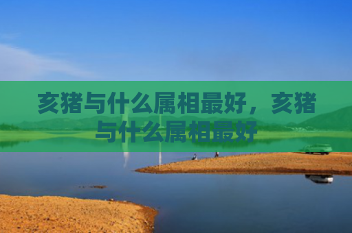 亥猪与什么属相最好，亥猪与什么属相最好