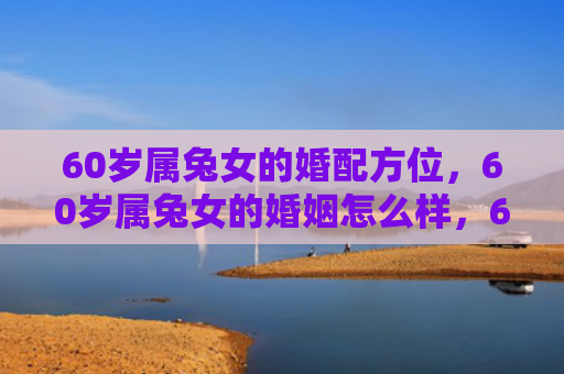60岁属兔女的婚配方位，60岁属兔女的婚姻怎么样，60岁属兔女的婚姻状况