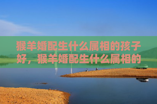 猴羊婚配生什么属相的孩子好，猴羊婚配生什么属相的孩子好