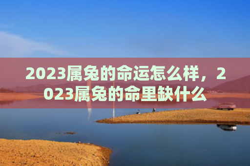 2023属兔的命运怎么样，2023属兔的命里缺什么