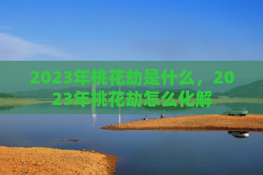 2023年桃花劫是什么，2023年桃花劫怎么化解