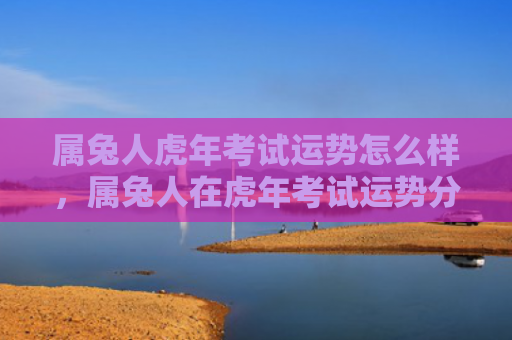 属兔人虎年考试运势怎么样，属兔人在虎年考试运势分析