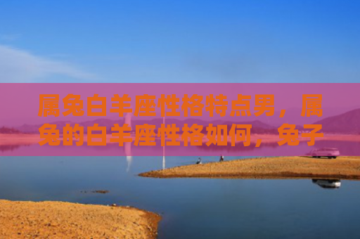 属兔白羊座性格特点男，属兔的白羊座性格如何，兔子座和白羊座相遇