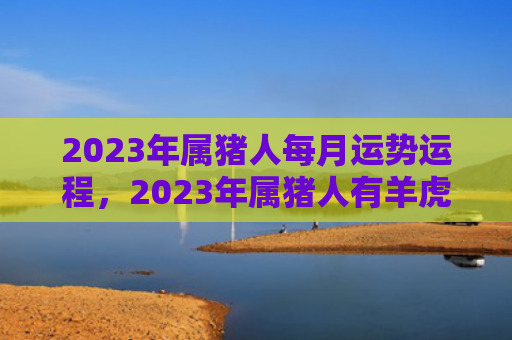2023年属猪人每月运势运程，2023年属猪人有羊虎贵人