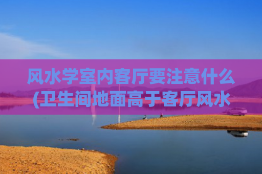 风水学室内客厅要注意什么(卫生间地面高于客厅风水学)