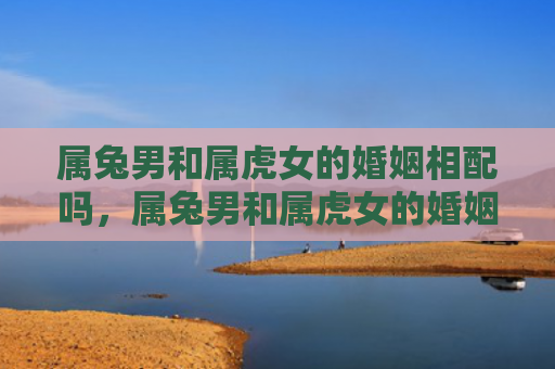 属兔男和属虎女的婚姻相配吗，属兔男和属虎女的婚姻状况如何，从星座角度看属兔男和属虎女的婚姻状况