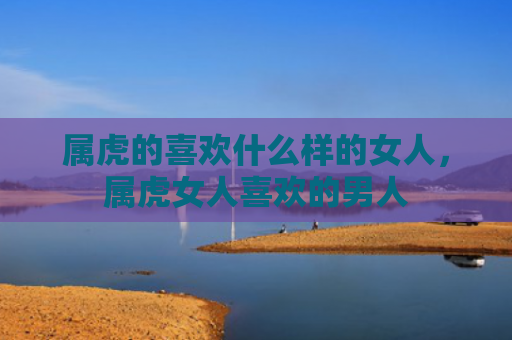 属虎的喜欢什么样的女人，属虎女人喜欢的男人