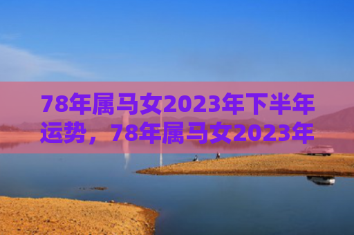 78年属马女2023年下半年运势，78年属马女2023年下半年财运爆棚