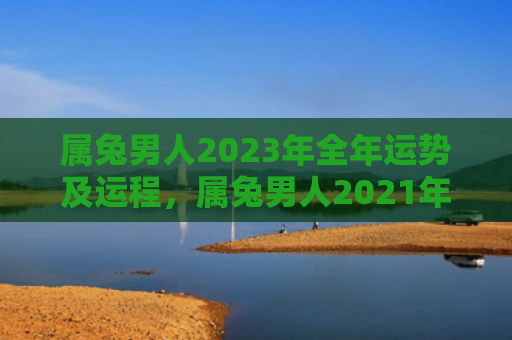 属兔男人2023年全年运势及运程，属兔男人2021年命运如何，属兔男人今年的运势简析