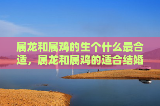 属龙和属鸡的生个什么最合适，属龙和属鸡的适合结婚吗