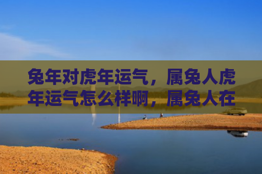 兔年对虎年运气，属兔人虎年运气怎么样啊，属兔人在虎年的运势