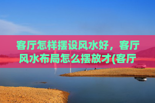 客厅怎样摆设风水好，客厅风水布局怎么摆放才(客厅要怎样摆设风水才会好)