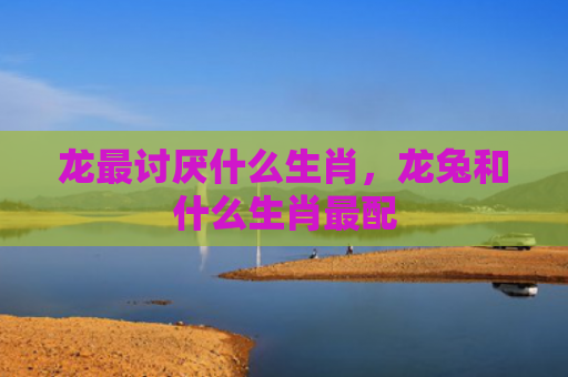 龙最讨厌什么生肖，龙兔和什么生肖最配