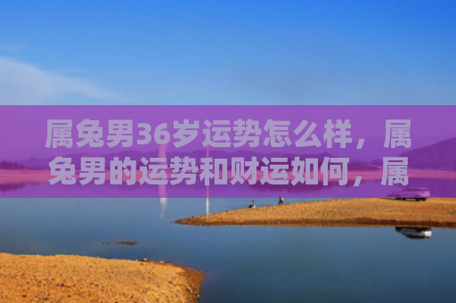 属兔男36岁运势怎么样，属兔男的运势和财运如何，属兔男运势财运解析