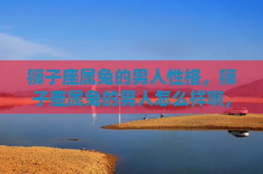 狮子座属兔的男人性格，狮子座属兔的男人怎么样啊，狮子座属兔男的特点与性格分析