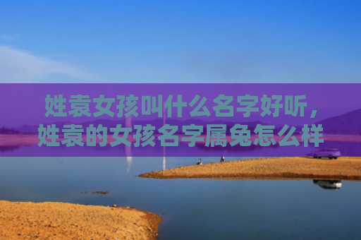 姓袁女孩叫什么名字好听，姓袁的女孩名字属兔怎么样，一个属兔的姓袁女孩的合适名字