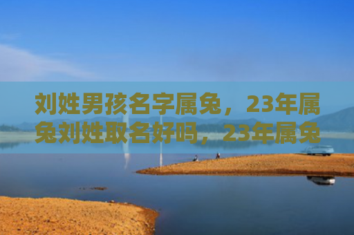 刘姓男孩名字属兔，23年属兔刘姓取名好吗，23年属兔刘姓应该如何取名
