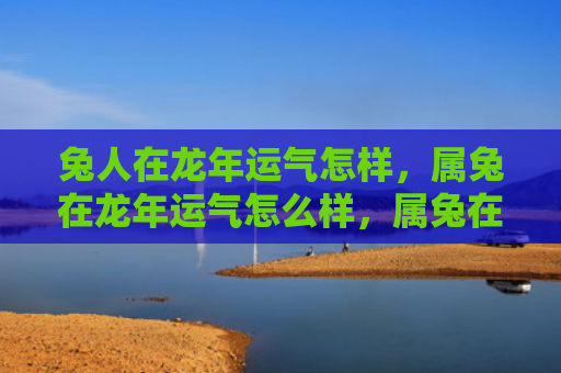 兔人在龙年运气怎样，属兔在龙年运气怎么样，属兔在龙年的运势