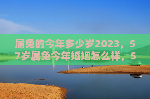属兔的今年多少岁2023，57岁属兔今年婚姻怎么样，57岁的兔子在这一年婚姻状况如何