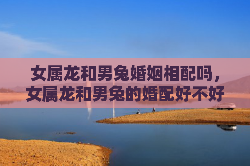 女属龙和男兔婚姻相配吗，女属龙和男兔的婚配好不好，女属龙和男兔适合结婚吗