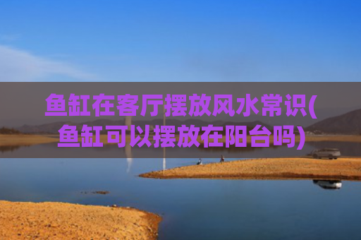 鱼缸在客厅摆放风水常识(鱼缸可以摆放在阳台吗)