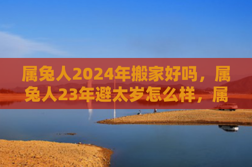 属兔人2024年搬家好吗，属兔人23年避太岁怎么样，属兔人能否不被影响