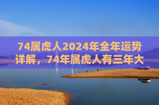 74属虎人2024年全年运势详解，74年属虎人有三年大难躲不过