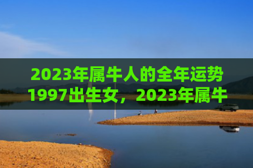 2023年属牛人的全年运势1997出生女，2023年属牛人犯太岁吗