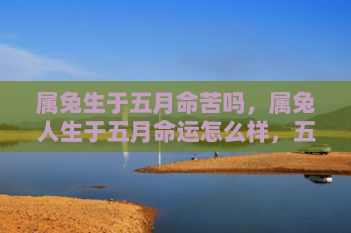 属兔生于五月命苦吗，属兔人生于五月命运怎么样，五月生兔人