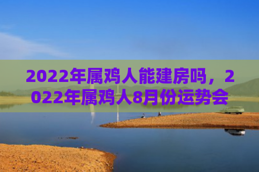 2022年属鸡人能建房吗，2022年属鸡人8月份运势会转折吗