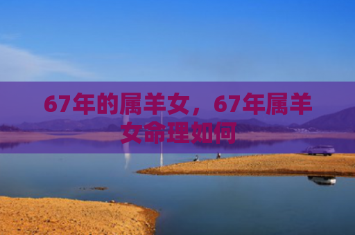 67年的属羊女，67年属羊女命理如何