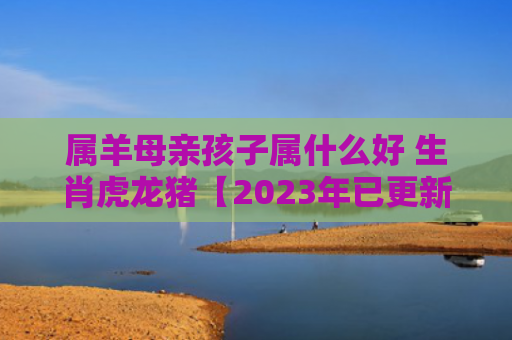属羊母亲孩子属什么好 生肖虎龙猪【2023年已更新】