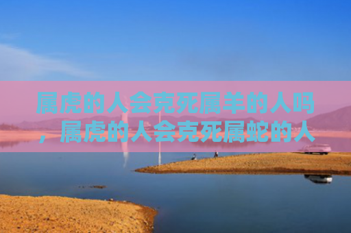 属虎的人会克死属羊的人吗，属虎的人会克死属蛇的人吗